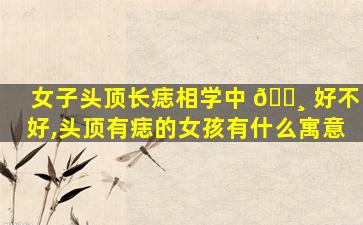 女子头顶长痣相学中 🌸 好不好,头顶有痣的女孩有什么寓意